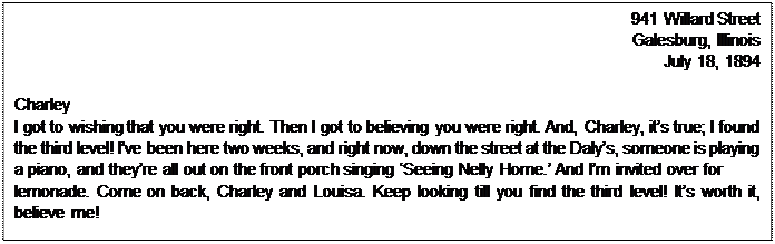 Text Box: 941 Willard Street  Galesburg, Illinois  July 18, 1894    Charley  I got to wishing that you were right. Then I got to believing you were right. And, Charley, it’s true; I found the third level! I’ve been here two weeks, and right now, down the street at the Daly’s, someone is playing a piano, and they’re all out on the front porch singing ‘Seeing Nelly Home.’ And I’m invited over for  lemonade. Come on back, Charley and Louisa. Keep looking till you find the third level! It’s worth it, believe me!      